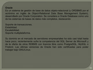 Oracle
Es un sistema de gestión de base de datos objeto-relacional (u ORDBMS por el
acrónimo en inglés de Object-Relational Data Base Management System),
desarrollado por Oracle Corporation. Se considera a Oracle Database como uno
de los sistemas de bases de datos más completos, destacando:
Soporte de transacciones.
Estabilidad.
Escalabilidad.
Soporte multiplataforma.
Su dominio en el mercado de servidores empresariales ha sido casi total hasta
hace poco; recientemente sufre la competencia del SQL Server de Microsoft y
de la oferta de otros RDBMS con licencia libre como PostgreSQL, MySQL o
Firebird. Las últimas versiones de Oracle han sido certificadas para poder
trabajar bajo GNU/Linux.
10
 