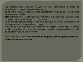Las denominaciones también incluyen un sufijo para indicar el grado de
estabilidad o de mejora. Los posibles sufijos son:
alpha indica que la entrega contiene características nuevas que no han sido
plenamente probadas.
beta significa que la entrega está destinada a poseer sus características
completas y que se probó todo el código nuevo.
rc es una entrega candidata; o sea, una beta que ha estado funcionando un
intervalo de tiempo y parece hacerlo bien.
Si no hay un sufijo, significa que la versión se ha estado utilizando por un tiempo
en diferentes sitios sin que se informaran errores críticos reproducibles, más allá
de los específicos de una plataforma.
Mas sobre MySQL en: http://www.solocodigoweb.com/blog/2014/03/04/una-
breve-cronologia-de-mysql/
13
 