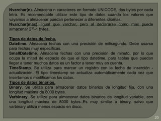 Nvarchar(n). Almacena n caracteres en formato UNICODE, dos bytes por cada
letra. Es recomendable utilizar este tipo de datos cuando los valores que
vayamos a almacenar puedan pertenecer a diferentes idiomas.
Nvarchar(max). Igual que varchar, pero al declararse como max puede
almacenar 231-1 bytes.
Tipos de datos de fecha.
Datetime. Almacena fechas con una precisión de milisegundo. Debe usarse
para fechas muy específicas.
SmallDatetime. Almacena fechas con una precisión de minuto, por lo que
ocupa la mitad de espacio de que el tipo datetime, para tablas que puedan
llegar a tener muchos datos es un factor a tener muy en cuenta.
TimeStamp. Se utiliza para marcar un registro con la fecha de inserción -
actualización. El tipo timestamp se actualiza automáticamente cada vez que
insertamos o modificamos los datos.
Tipos de datos binarios.
Binary. Se utiliza para almacenar datos binarios de longitud fija, con una
longitud máxima de 8000 bytes.
Varbinary. Se utiliza para almacenar datos binarios de longitud variable, con
una longitud máxima de 8000 bytes..Es muy similar a binary, salvo que
varbinary utiliza menos espacio en disco.
20
 