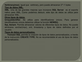 Varbinary(max). Igual que varbinary, pero puede almacenar 231-1 bytes
Tipo de datos XML.
XML. Una de las grandes mejoras que incorpora SQL Server es el soporte
nativo para XML. Como podemos deducir, este tipo de datos se utiliza para
almacenar XML.
Otros tipos de datos.
UniqueIdentifier. Se utiliza para identificadores únicos. Para generar
identificadores únicos debemos utilizar la función NEWID().
Sql_Variant. Permite almacenar valores de diferentes tipos de datos. No puede
almacena varchar(max), xml, timestamp y tipos de datos definidos por el
usuario.
Tipos de datos personalizados.
Transact SQL permite la creación de tipos de datos personalizados, a través
de la instrucción CREATE TYPE. No es recomendable el uso de tipos de datos
personalizados.
21
 