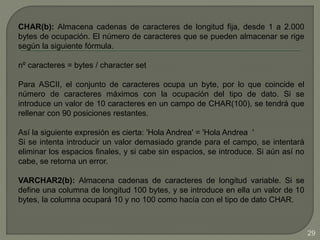 CHAR(b): Almacena cadenas de caracteres de longitud fija, desde 1 a 2.000
bytes de ocupación. El número de caracteres que se pueden almacenar se rige
según la siguiente fórmula.
nº caracteres = bytes / character set
Para ASCII, el conjunto de caracteres ocupa un byte, por lo que coincide el
número de caracteres máximos con la ocupación del tipo de dato. Si se
introduce un valor de 10 caracteres en un campo de CHAR(100), se tendrá que
rellenar con 90 posiciones restantes.
Así la siguiente expresión es cierta: 'Hola Andrea' = 'Hola Andrea '
Si se intenta introducir un valor demasiado grande para el campo, se intentará
eliminar los espacios finales, y si cabe sin espacios, se introduce. Si aún así no
cabe, se retorna un error.
VARCHAR2(b): Almacena cadenas de caracteres de longitud variable. Si se
define una columna de longitud 100 bytes, y se introduce en ella un valor de 10
bytes, la columna ocupará 10 y no 100 como hacía con el tipo de dato CHAR.
29
 