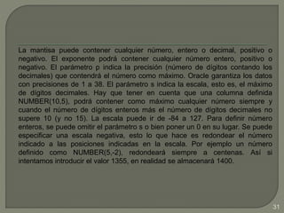 La mantisa puede contener cualquier número, entero o decimal, positivo o
negativo. El exponente podrá contener cualquier número entero, positivo o
negativo. El parámetro p indica la precisión (número de dígitos contando los
decimales) que contendrá el número como máximo. Oracle garantiza los datos
con precisiones de 1 a 38. El parámetro s indica la escala, esto es, el máximo
de dígitos decimales. Hay que tener en cuenta que una columna definida
NUMBER(10,5), podrá contener como máximo cualquier número siempre y
cuando el número de dígitos enteros más el número de dígitos decimales no
supere 10 (y no 15). La escala puede ir de -84 a 127. Para definir número
enteros, se puede omitir el parámetro s o bien poner un 0 en su lugar. Se puede
especificar una escala negativa, esto lo que hace es redondear el número
indicado a las posiciones indicadas en la escala. Por ejemplo un número
definido como NUMBER(5,-2), redondeará siempre a centenas. Así si
intentamos introducir el valor 1355, en realidad se almacenará 1400.
31
 