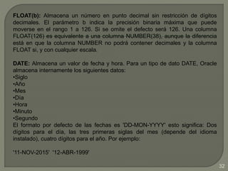 FLOAT(b): Almacena un número en punto decimal sin restricción de dígitos
decimales. El parámetro b indica la precisión binaria máxima que puede
moverse en el rango 1 a 126. Si se omite el defecto será 126. Una columna
FLOAT(126) es equivalente a una columna NUMBER(38), aunque la diferencia
está en que la columna NUMBER no podrá contener decimales y la columna
FLOAT si, y con cualquier escala.
DATE: Almacena un valor de fecha y hora. Para un tipo de dato DATE, Oracle
almacena internamente los siguientes datos:
•Siglo
•Año
•Mes
•Día
•Hora
•Minuto
•Segundo
El formato por defecto de las fechas es 'DD-MON-YYYY' esto significa: Dos
dígitos para el día, las tres primeras siglas del mes (depende del idioma
instalado), cuatro dígitos para el año. Por ejemplo:
'11-NOV-2015' '12-ABR-1999'
32
 