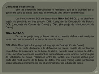Comandos o sentencias
Son las diferentes instrucciones o mandatos que se le pueden dar al
gestor de base de datos para que este ejecute una acción determinada
Las instrucciones SQL se denominan TRANSACT-SQL y se clasifican
según su propósito en tres grupos: DDL (Lenguaje de Descripción de Datos),
DCL (Lenguaje de Control de Datos) y DML (Lenguaje de Manipulación de
Datos)
TRANSACT-SQL
Es un lenguaje muy potente que nos permite definir casi cualquier
tarea que queramos efectuar sobre la base de datos.
DDL (Data Description Language -- Lenguaje de Descripción de Datos)
Es la parte dedicada a la definición de datos, consta de sentencias
para definir la estructura de la base de datos, permite crear la base de datos,
crear, modificar o eliminar la estructura de las tablas, crear índices, definir reglas
de validación de datos, relaciones entre las tablas, etc. Permite definir gran
parte del nivel interno de la base de datos. Por este motivo estas sentencias
serán utilizadas normalmente por el administrador de la base de datos.
39
 