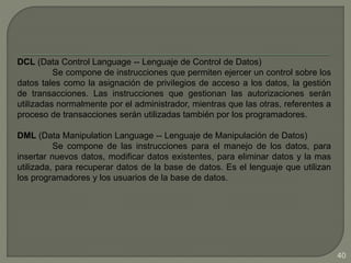 DCL (Data Control Language -- Lenguaje de Control de Datos)
Se compone de instrucciones que permiten ejercer un control sobre los
datos tales como la asignación de privilegios de acceso a los datos, la gestión
de transacciones. Las instrucciones que gestionan las autorizaciones serán
utilizadas normalmente por el administrador, mientras que las otras, referentes a
proceso de transacciones serán utilizadas también por los programadores.
DML (Data Manipulation Language -- Lenguaje de Manipulación de Datos)
Se compone de las instrucciones para el manejo de los datos, para
insertar nuevos datos, modificar datos existentes, para eliminar datos y la mas
utilizada, para recuperar datos de la base de datos. Es el lenguaje que utilizan
los programadores y los usuarios de la base de datos.
40
 