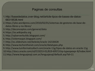 Paginas de consultas
1.http://basededatos.over-blog.net/article-tipos-de-bases-de-datos-
68319538.html
2.https://ylez.wordpress.com/2010/02/01/sistemas-de-gestores-de-base-de-
datos-libres-y-no-libres/
3.http://deconceptos.com/general/dato
4.https://es.wikipedia.org
5.http://sqlserverbuilds.blogspot.com/
6.http://sistemaspyt.blogspot.com/
7.http://es.slideshare.net/belesle/oracle-14218428
8.http://www.techonthenet.com/oracle/datatypes.php
9.http://www.tuinformaticafacil.com/oracle-11g/tipos-de-datos-en-oracle-11g
10.http://docs.oracle.com/cd/E19253-01/819-6957/chp-typeopexpr-8/index.html
11.http://www.lenguajesql.com.ar/lenguajesql/default.asp?id=11
43
 