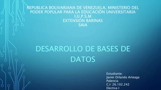 REPUBLICA BOLIVARIANA DE VENEZUELA, MINISTERIO DEL
PODER POPULAR PARA LA EDUCACIÓN UNIVERSITARIA
I.U.P.S.M
EXTENSIÓN BARINAS
SAIA
DESARROLLO DE BASES DE
DATOS
Estudiante:
Javier Orlando Arteaga
Palencia
C.I: 26.102.242
Electiva I
 