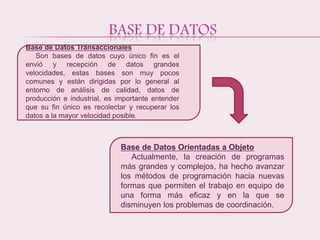 BASE DE DATOS
Base de Datos Transaccionales
Son bases de datos cuyo único fin es el
envió y recepción de datos grandes
velocidades, estas bases son muy pocos
comunes y están dirigidas por lo general al
entorno de análisis de calidad, datos de
producción e industrial, es importante entender
que su fin único es recolectar y recuperar los
datos a la mayor velocidad posible.
Base de Datos Orientadas a Objeto
Actualmente, la creación de programas
más grandes y complejos, ha hecho avanzar
los métodos de programación hacia nuevas
formas que permiten el trabajo en equipo de
una forma más eficaz y en la que se
disminuyen los problemas de coordinación.
 