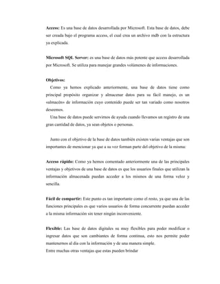 Access: Es una base de datos desarrollada por Microsoft. Esta base de datos, debe
ser creada bajo el programa access, el cual crea un archivo mdb con la estructura
ya explicada.
Microsoft SQL Server: es una base de datos más potente que access desarrollada
por Microsoft. Se utiliza para manejar grandes volúmenes de informaciones.
Objetivos:
Como ya hemos explicado anteriormente, una base de datos tiene como
principal propósito organizar y almacenar datos para su fácil manejo, es un
«almacén» de información cuyo contenido puede ser tan variado como nosotros
deseemos.
Una base de datos puede servirnos de ayuda cuando llevamos un registro de una
gran cantidad de datos, ya sean objetos o personas.
Junto con el objetivo de la base de datos también existen varias ventajas que son
importantes de mencionar ya que a su vez forman parte del objetivo de la misma:
Acceso rápido: Como ya hemos comentado anteriormente una de las principales
ventajas y objetivos de una base de datos es que los usuarios finales que utilizan la
información almacenada puedan acceder a los mismos de una forma veloz y
sencilla.
Fácil de compartir: Este punto es tan importante como el resto, ya que una de las
funciones principales es que varios usuarios de forma concurrente puedan acceder
a la misma información sin tener ningún inconveniente.
Flexible: Las base de datos digitales su muy flexibles para poder modificar o
ingresar datos que son cambiantes de forma continua, esto nos permite poder
mantenernos al día con la información y de una manera simple.
Entre muchas otras ventajas que estas pueden brindar
 