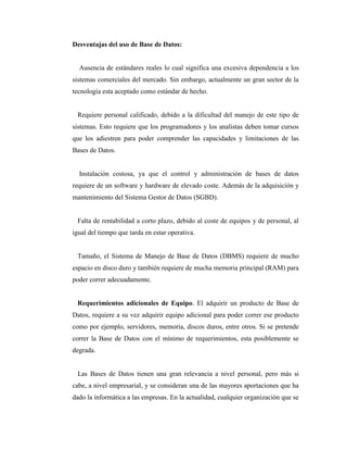 Desventajas del uso de Base de Datos:
Ausencia de estándares reales lo cual significa una excesiva dependencia a los
sistemas comerciales del mercado. Sin embargo, actualmente un gran sector de la
tecnología esta aceptado como estándar de hecho.
Requiere personal calificado, debido a la dificultad del manejo de este tipo de
sistemas. Esto requiere que los programadores y los analistas deben tomar cursos
que los adiestren para poder comprender las capacidades y limitaciones de las
Bases de Datos.
Instalación costosa, ya que el control y administración de bases de datos
requiere de un software y hardware de elevado coste. Además de la adquisición y
mantenimiento del Sistema Gestor de Datos (SGBD).
Falta de rentabilidad a corto plazo, debido al coste de equipos y de personal, al
igual del tiempo que tarda en estar operativa.
Tamaño, el Sistema de Manejo de Base de Datos (DBMS) requiere de mucho
espacio en disco duro y también requiere de mucha memoria principal (RAM) para
poder correr adecuadamente.
Requerimientos adicionales de Equipo. El adquirir un producto de Base de
Datos, requiere a su vez adquirir equipo adicional para poder correr ese producto
como por ejemplo, servidores, memoria, discos duros, entre otros. Si se pretende
correr la Base de Datos con el mínimo de requerimientos, esta posiblemente se
degrada.
Las Bases de Datos tienen una gran relevancia a nivel personal, pero más si
cabe, a nivel empresarial, y se consideran una de las mayores aportaciones que ha
dado la informática a las empresas. En la actualidad, cualquier organización que se
 