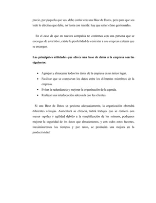 precie, por pequeña que sea, debe contar con una Base de Datos, pero para que sea
todo lo efectiva que debe, no basta con tenerla: hay que saber cómo gestionarlas.
En el caso de que en nuestra compañía no contemos con una persona que se
encargue de esta labor, existe la posibilidad de contratar a una empresa externa que
se encargue.
Las principales utilidades que ofrece una base de datos a la empresa son las
siguientes:
 Agrupar y almacenar todos los datos de la empresa en un único lugar.
 Facilitar que se compartan los datos entre los diferentes miembros de la
empresa.
 Evitar la redundancia y mejorar la organización de la agenda.
 Realizar una interlocución adecuada con los clientes.
Si una Base de Datos se gestiona adecuadamente, la organización obtendrá
diferentes ventajas. Aumentará su eficacia, habrá trabajos que se realicen con
mayor rapidez y agilidad debido a la simplificación de los mismos, podremos
mejorar la seguridad de los datos que almacenamos, y con todos estos factores,
maximizaremos los tiempos y por tanto, se producirá una mejora en la
productividad.
 