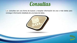 Consultas
Las consultas son una forma de buscar y recopilar información de una o más tablas para
conseguir información detallada de una base de datos.
 