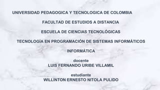 UNIVERSIDAD PEDAGOGICA Y TECNOLOGICA DE COLOMBIA
FACULTAD DE ESTUDIOS A DISTANCIA
ESCUELA DE CIENCIAS TECNOLÓGICAS
TECNOLOGÍA EN PROGRAMACIÓN DE SISTEMAS INFORMÁTICOS
INFORMÁTICA
docente
LUIS FERNANDO URIBE VILLAMIL
estudiante
WILLINTON ERNESTO NITOLA PULIDO
 