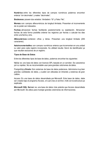 Numérico: entre los diferentes tipos de campos numéricos podemos encontrar
enteros “sin decimales” y reales “decimales”.
Booleanos: poseen dos estados: Verdadero “Si” y Falso “No”.
Memos: son campos alfanuméricos de longitud ilimitada. Presentan el inconveniente
de no poder ser indexados.
Fechas: almacenan fechas facilitando posteriormente su explotación. Almacenar
fechas de esta forma posibilita ordenar los registros por fechas o calcular los días
entre una fecha y otra.
Alfanuméricos: contienen cifras y letras. Presentan una longitud limitada (255
caracteres).
Autoincrementadles: son campos numéricos enteros que incrementan en una unidad
su valor para cada registro incorporado. Su utilidad resulta: Servir de identificador ya
que resultan exclusivos de un registro.
Tipos de Base de Datos
Entre los diferentes tipos de base de datos, podemos encontrar los siguientes:
MySql: es una base de datos con licencia GPL basada en un servidor. Se caracteriza
por su rapidez. No es recomendable usar para grandes volúmenes de datos.
PostgreSql y Oracle: Son sistemas de base de datos poderosos. Administra muy bien
grandes cantidades de datos, y suelen ser utilizadas en intranets y sistemas de gran
calibre.
Access: Es una base de datos desarrollada por Microsoft. Esta base de datos, debe
ser creada bajo el programa Access, el cual crea un archivo .mdb con la estructura ya
explicada.
Microsoft SQL Server: es una base de datos más potente que Access desarrollada
por Microsoft. Se utiliza para manejar grandes volúmenes de informaciones.
 