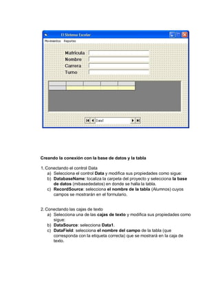 Creando la conexión con la base de datos y la tabla
1. Conectando el control Data
a) Selecciona el control Data y modifica sus propiedades como sigue:
b) DatabaseName: localiza la carpeta del proyecto y selecciona la base
de datos (mibasededatos) en donde se halla la tabla.
c) RecordSource: selecciona el nombre de la tabla (Alumnos) cuyos
campos se mostrarán en el formulario.
2. Conectando las cajas de texto
a) Selecciona una de las cajas de texto y modifica sus propiedades como
sigue:
b) DataSource: selecciona Data1.
c) DataField: selecciona el nombre del campo de la tabla (que
corresponda con la etiqueta correcta) que se mostrará en la caja de
texto.
 