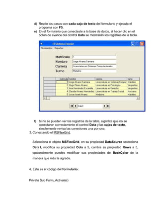 d) Repite los pasos con cada caja de texto del formulario y ejecuta el
programa con F5.
e) En el formulario que conectaste a la base de datos, al hacer clic en el
botón de avance del control Data se mostrarán los registros de la tabla.
f) Si no se pueden ver los registros de la tabla, significa que no se
conectaron correctamente el control Data y las cajas de texto,
simplemente revisa las conexiones una por una.
3. Conectando el MSFlexGrid.
Selecciona el objeto MSFlexGrid, en su propiedad DataSource selecciona
Data1, modifica su propiedad Cols a 5, cambia su propiedad Rows a 5,
opcionalmente puedes modificar sus propiedades de BackColor de la
manera que más te agrade.
4. Este es el código del formulario:
Private Sub Form_Activate()
 