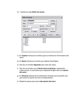 b) Y aparece la caja Editor de menús.
c) En Caption introduce el nombre (que se mostrará en el formulario) del
menú.
d) En Name introduce el nombre que utilizará Visual Basic.
e) Haz clic en el botón Siguiente para crear otro menú.
f) Haz clic en el botón con la flecha hacia la derecha y aparecerán
cuatro puntos, lo cual indica que el siguiente renglón será una opción
del menú.
g) En Shortcut selecciona la combinación de teclas que se podrán usar
para activar la opción de menú correspondiente.
h) Repite los pasos para crear cada opción del menú.
 