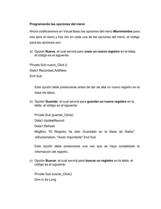 Programando las opciones del menú
Ahora codificaremos en Visual Basic las opciones del menú Movimientos para
eso abre el menú y haz clic en cada una de las opciones del menú, el código
para las opciones son:
a) Opción Nuevo, el cual servirá para crear un nuevo registro en la tabla,
el código es el siguiente:
Private Sub nuevo_Click ()
Data1.Recordset.AddNew
End Sub
Esta opción debe presionarse antes de dar de alta un nuevo registro en la
base de datos.
b) Opción Guardar, el cual servirá para guardar un nuevo registro en la
tabla, el código es el siguiente:
Private Sub guardar_Click()
Data1.UpdateRecord
Data1.Refresh
MsgBox "El Registro ha sido Guardado en la Base de Datos",
vbExclamation, "Aviso Importante" End Sub
Esta opción debe presionarse una vez que se haya completado la
información del registro.
c) Opción Buscar, el cual servirá para buscar un registro en la tabla, el
código es el siguiente:
Private Sub buscar_Click()
Dim m As Long
 