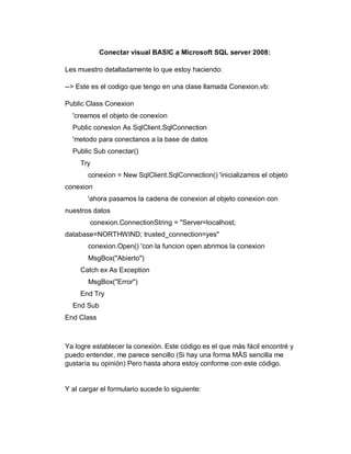 Conectar visual BASIC a Microsoft SQL server 2008:
Les muestro detalladamente lo que estoy haciendo:
--> Este es el codigo que tengo en una clase llamada Conexion.vb:
Public Class Conexion
'creamos el objeto de conexion
Public conexion As SqlClient.SqlConnection
'metodo para conectanos a la base de datos
Public Sub conectar()
Try
conexion = New SqlClient.SqlConnection() 'inicializamos el objeto
conexion
'ahora pasamos la cadena de conexion al objeto conexion con
nuestros datos
conexion.ConnectionString = "Server=localhost;
database=NORTHWIND; trusted_connection=yes"
conexion.Open() 'con la funcion open abrimos la conexion
MsgBox("Abierto")
Catch ex As Exception
MsgBox("Error")
End Try
End Sub
End Class
Ya logre establecer la conexión. Este código es el que más fácil encontré y
puedo entender, me parece sencillo (Si hay una forma MÁS sencilla me
gustaría su opinión) Pero hasta ahora estoy conforme con este código.
Y al cargar el formulario sucede lo siguiente:
 