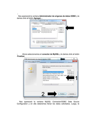 -
Nos aparecerá la ventana Administrador de orígenes de datos ODBC y le
damos click al botón Agregar…
- Ahora seleccionamos el conector de MySQL y le damos click al botón
Finalizar.
Nos aparecerá la ventana MySQL Connector/ODBC Data Source
Configuration y en ella deberemos llenar los datos solicitados. Luego, le
1
2
 