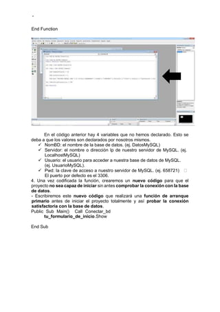 -
En el código anterior hay 4 variables que no hemos declarado. Esto se
deba a que los valores son declarados por nosotros mismos.
 NomBD: el nombre de la base de datos. (ej. DatosMySQL)
 Servidor: el nombre o dirección Ip de nuestro servidor de MySQL. (ej.
LocalhostMySQL)
 Usuario: el usuario para acceder a nuestra base de datos de MySQL.
(ej. UsuarioMySQL).
 Pwd: la clave de acceso a nuestro servidor de MySQL. (ej. 658721)
El puerto por defecto es el 3306.
4. Una vez codificada la función, crearemos un nuevo código para que el
proyecto no sea capaz de iniciar sin antes comprobar la conexión con la base
de datos.
- Escribiremos este nuevo código que realizará una función de arranque
primario antes de iniciar el proyecto totalmente y así probar la conexión
satisfactoria con la base de datos.
Public Sub Main() Call Conectar_bd
tu_formulario_de_inicio.Show
End Sub
End Function
 
