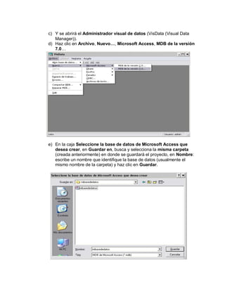 c) Y se abrirá el Administrador visual de datos (VisData (Visual Data
Manager)).
d) Haz clic en Archivo, Nuevo…, Microsoft Access, MDB de la versión
7.0…
e) En la caja Seleccione la base de datos de Microsoft Access que
desea crear, en Guardar en, busca y selecciona la misma carpeta
(creada anteriormente) en donde se guardará el proyecto, en Nombre:
escribe un nombre que identifique la base de datos (usualmente el
mismo nombre de la carpeta) y haz clic en Guardar.
 