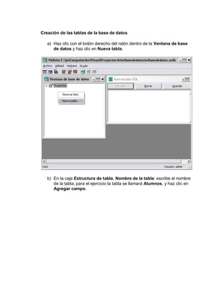 Creación de las tablas de la base de datos
a) Haz clic con el botón derecho del ratón dentro de la Ventana de base
de datos y haz clic en Nueva tabla.
b) En la caja Estructura de tabla, Nombre de la tabla: escribe el nombre
de la tabla, para el ejercicio la tabla se llamará Alumnos, y haz clic en
Agregar campo.
 