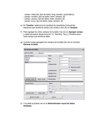 - campo: matricula, tipo de datos: long, tamaño: (automático)
- campo: nombre, tipo de datos: texto, tamaño: 50
- campo: carrera, tipo de datos: texto, tamaño: 50
- campo: turno, tipo de datos: texto, tamaño: 20
e) En Tamaño: selecciona la cantidad de caracteres (incluyendo
espacios) que tendrá el campo (ver arriba) y haz clic en Aceptar.
f) Para agregar los otros campos de la tabla, haz clic en Agregar campo
y repite los pasos desde el punto “c)” (Nombre, Tipo y Tamaño) para
cada campo que tendrá la tabla.
g) Cuando hayas agregado los campos de la tabla haz clic en el botón
Generar la tabla.
h) Y la tabla la podrás ver en el Administrador visual de datos
(VisData).
 