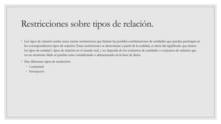 Restricciones sobre tipos de relación.
◦ Los tipos de relación suelen tener ciertas restricciones que limitan las posibles combinaciones de entidades que pueden participar en
los correspondientes tipos de relación. Estas restricciones se determinan a partir de la realidad, es decir del significado que tienen
los tipos de entidad y tipos de relación en el mundo real, y no depende de los conjuntos de entidades o conjuntos de relación que
en un momento dado se puedan estar considerando o almacenando en la base de datos.
◦ Hay diferentes tipos de restricción:
◦ Cardinalidad
◦ Participación
 