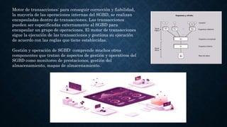 Motor de transacciones: para conseguir corrección y fiabilidad,
la mayoría de las operaciones internas del SGBD, se realizan
encapsuladas dentro de transacciones. Las transacciones
pueden ser especificadas externamente al SGBD para
encapsular un grupo de operaciones. El motor de transacciones
sigue la ejecución de las transacciones y gestiona su ejecución
de acuerdo con las reglas que tiene establecidas.
Gestión y operación de SGBD: comprende muchos otros
componentes que tratan de aspectos de gestión y operativos del
SGBD como monitoreo de prestaciones, gestión del
almacenamiento, mapas de almacenamiento.
 