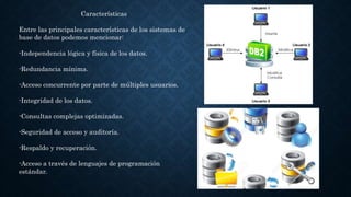 Características
Entre las principales características de los sistemas de
base de datos podemos mencionar:
-Independencia lógica y física de los datos.
-Redundancia mínima.
-Acceso concurrente por parte de múltiples usuarios.
-Integridad de los datos.
-Consultas complejas optimizadas.
-Seguridad de acceso y auditoría.
-Respaldo y recuperación.
-Acceso a través de lenguajes de programación
estándar.
 