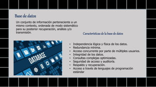 Base de datos
Un conjunto de información perteneciente a un
mismo contexto, ordenada de modo sistemático
para su posterior recuperación, análisis y/o
transmisión. Características de la base de datos
• Independencia lógica y física de los datos.
• Redundancia mínima.
• Acceso concurrente por parte de múltiples usuarios.
• Integridad de los datos.
• Consultas complejas optimizadas.
• Seguridad de acceso y auditoría.
• Respaldo y recuperación.
• Acceso a través de lenguajes de programación
estándar
 