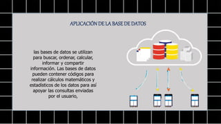APLICACIÓNDE LA BASEDE DATOS
las bases de datos se utilizan
para buscar, ordenar, calcular,
informar y compartir
información. Las bases de datos
pueden contener códigos para
realizar cálculos matemáticos y
estadísticos de los datos para así
apoyar las consultas enviadas
por el usuario,
 