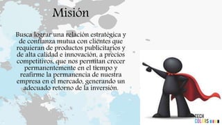 Misión
Busca lograr una relación estratégica y
de confianza mutua con clientes que
requieran de productos publicitarios y
de alta calidad e innovación, a precios
competitivos, que nos permitan crecer
permanentemente en el tiempo y
reafirme la permanencia de nuestra
empresa en el mercado, generando un
adecuado retorno de la inversión.
 
