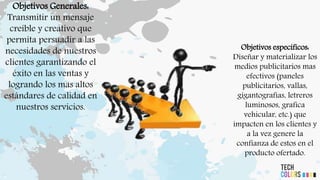 Objetivos Generales:
Transmitir un mensaje
creíble y creativo que
permita persuadir a las
necesidades de nuestros
clientes garantizando el
éxito en las ventas y
logrando los mas altos
estándares de calidad en
nuestros servicios.
Objetivos específicos:
Diseñar y materializar los
medios publicitarios mas
efectivos (paneles
publicitarios, vallas,
gigantografías, letreros
luminosos, grafica
vehicular, etc.) que
impacten en los clientes y
a la vez genere la
confianza de estos en el
producto ofertado.
 