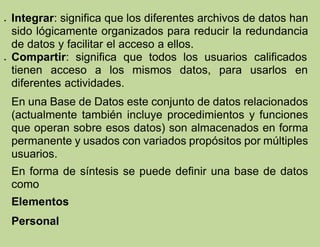  Integrar: significa que los diferentes archivos de datos han
sido lógicamente organizados para reducir la redundancia
de datos y facilitar el acceso a ellos.
 Compartir: significa que todos los usuarios calificados
tienen acceso a los mismos datos, para usarlos en
diferentes actividades.
En una Base de Datos este conjunto de datos relacionados
(actualmente también incluye procedimientos y funciones
que operan sobre esos datos) son almacenados en forma
permanente y usados con variados propósitos por múltiples
usuarios.
En forma de síntesis se puede definir una base de datos
como
Elementos
Personal
 