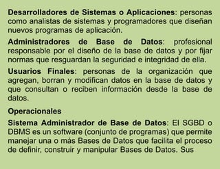 Desarrolladores de Sistemas o Aplicaciones: personas
como analistas de sistemas y programadores que diseñan
nuevos programas de aplicación.
Administradores de Base de Datos: profesional
responsable por el diseño de la base de datos y por fijar
normas que resguardan la seguridad e integridad de ella.
Usuarios Finales: personas de la organización que
agregan, borran y modifican datos en la base de datos y
que consultan o reciben información desde la base de
datos.
Operacionales
Sistema Administrador de Base de Datos: El SGBD o
DBMS es un software (conjunto de programas) que permite
manejar una o más Bases de Datos que facilita el proceso
de definir, construir y manipular Bases de Datos. Sus
 