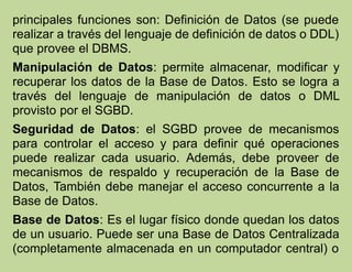 principales funciones son: Definición de Datos (se puede
realizar a través del lenguaje de definición de datos o DDL)
que provee el DBMS.
Manipulación de Datos: permite almacenar, modificar y
recuperar los datos de la Base de Datos. Esto se logra a
través del lenguaje de manipulación de datos o DML
provisto por el SGBD.
Seguridad de Datos: el SGBD provee de mecanismos
para controlar el acceso y para definir qué operaciones
puede realizar cada usuario. Además, debe proveer de
mecanismos de respaldo y recuperación de la Base de
Datos, También debe manejar el acceso concurrente a la
Base de Datos.
Base de Datos: Es el lugar físico donde quedan los datos
de un usuario. Puede ser una Base de Datos Centralizada
(completamente almacenada en un computador central) o
 