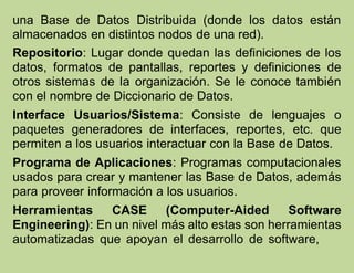 una Base de Datos Distribuida (donde los datos están
almacenados en distintos nodos de una red).
Repositorio: Lugar donde quedan las definiciones de los
datos, formatos de pantallas, reportes y definiciones de
otros sistemas de la organización. Se le conoce también
con el nombre de Diccionario de Datos.
Interface Usuarios/Sistema: Consiste de lenguajes o
paquetes generadores de interfaces, reportes, etc. que
permiten a los usuarios interactuar con la Base de Datos.
Programa de Aplicaciones: Programas computacionales
usados para crear y mantener las Base de Datos, además
para proveer información a los usuarios.
Herramientas CASE (Computer-Aided Software
Engineering): En un nivel más alto estas son herramientas
automatizadas que apoyan el desarrollo de software,
 