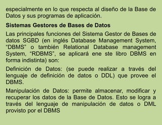 especialmente en lo que respecta al diseño de la Base de
Datos y sus programas de aplicación.
Sistemas Gestores de Bases de Datos
Las principales funciones del Sistema Gestor de Bases de
datos SGBD (en inglés Database Management System,
“DBMS” o también Relational Database management
System, “RDBMS”, se aplicará ene ste libro DBMS en
forma indistinta) son:
Definición de Datos: (se puede realizar a través del
lenguaje de definición de datos o DDL) que provee el
DBMS.
Manipulación de Datos: permite almacenar, modificar y
recuperar los datos de la Base de Datos. Esto se logra a
través del lenguaje de manipulación de datos o DML
provisto por el DBMS
 