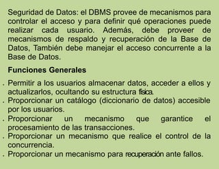 Seguridad de Datos: el DBMS provee de mecanismos para
controlar el acceso y para definir qué operaciones puede
realizar cada usuario. Además, debe proveer de
mecanismos de respaldo y recuperación de la Base de
Datos, También debe manejar el acceso concurrente a la
Base de Datos.
Funciones Generales
 Permitir a los usuarios almacenar datos, acceder a ellos y
actualizarlos, ocultando su estructura física.
 Proporcionar un catálogo (diccionario de datos) accesible
por los usuarios.
 Proporcionar un mecanismo que garantice el
procesamiento de las transacciones.
 Proporcionar un mecanismo que realice el control de la
concurrencia.
 Proporcionar un mecanismo para recuperación ante fallos.
 