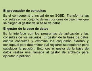 El procesador de consultas
Es el componente principal de un SGBD. Transforma las
consultas en un conjunto de instrucciones de bajo nivel que
se dirigen al gestor de la base de datos.
El gestor de la base de datos
Es la interface con los programas de aplicación y las
consultas de los usuarios. El gestor de la base de datos
acepta consultas y examina los esquemas externo y
conceptual para determinar qué registros se requieren para
satisfacer la petición. Entonces el gestor de la base de
datos realiza una llamada al gestor de archivos para
ejecutar la petición.
 