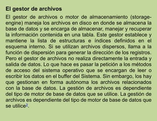 El gestor de archivos
El gestor de archivos o motor de almacenamiento (storage-
engine) maneja los archivos en disco en donde se almacena la
base de datos y se encarga de almacenar, manejar y recuperar
la información contenida en una tabla. Este gestor establece y
mantiene la lista de estructuras e índices definidos en el
esquema interno. Si se utilizan archivos dispersos, llama a la
función de dispersión para generar la dirección de los registros.
Pero el gestor de archivos no realiza directamente la entrada y
salida de datos. Lo que hace es pasar la petición a los métodos
de acceso del sistema operativo que se encargan de leer o
escribir los datos en el buffer del Sistema. Sin embargo, los hay
que gestionan en forma autónoma los archivos relacionados
con la base de datos. La gestión de archivos es dependiente
del tipo de motor de base de datos que se utilice. La gestión de
archivos es dependiente del tipo de motor de base de datos que
se utilice2.
 