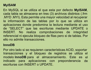 MyISAM
En MySQL si se utiliza el que esta por defecto MyISAM,
cada tabla se almacena en tres (3) archivos distintos (.frm
.MYD .MYI). Esta permite una mayor velocidad al recuperar
la información de las tablas por lo que se utiliza en
aplicaciones donde predomina la lectura mediante el uso
de “SELECT” que las escrituras mediante UPDATE o
INSERT. No realiza comprobaciones de integridad
referencial ni ejecuta bloqueo de filas pero si de tablas. Por
ello no admite transacciones.
InnoDB
Por otro lado si se requieren características ACID, soportar
modelo InnoDB para el almacenamiento. Este es
indicado para aplicaciones con preponderancia
transacciones y el bloqueo de registros se utiliza el
el
de
escrituras con INSERT o UPDATE.
 