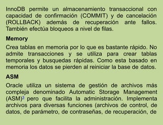 InnoDB permite un almacenamiento transaccional con
capacidad de confirmación (COMMIT) y de cancelación
(ROLLBACK) además de recuperación ante fallos.
También efectúa bloqueos a nivel de filas.
Memory
Crea tablas en memoria por lo que es bastante rápido. No
admite transacciones y se utiliza para crear tablas
temporales y busquedas rápidas. Como esta basado en
memoria los datos se pierden al reiniciar la base de datos.
ASM
Oracle utiliza un sistema de gestión de archivos más
compleja denominado Automatic Storage Management
(ASM)3 pero que facilita la administración. Implementa
archivos para diversas funciones (archivos de control, de
datos, de parámetro, de contraseñas, de recuperación, de
 