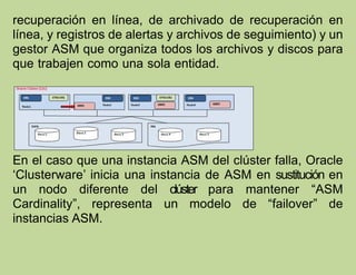 recuperación en línea, de archivado de recuperación en
línea, y registros de alertas y archivos de seguimiento) y un
gestor ASM que organiza todos los archivos y discos para
que trabajen como una sola entidad.
En el caso que una instancia ASM del clúster falla, Oracle
‘Clusterware’ inicia una instancia de ASM en sustitución en
un nodo diferente del clúster para mantener “ASM
Cardinality”, representa un modelo de “failover” de
instancias ASM.
 
