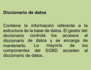 Diccionario de datos
Contiene la información referente a la
estructura de la base de datos. El gestor del
controla los
de datos y se
diccionario
diccionario
mantenerlo.
componentes
La mayoría
del SGBD
accesos al
encarga de
de los
acceden al
diccionario de datos.
 