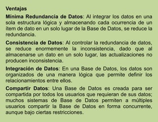 Ventajas
Mínima Redundancia de Datos: Al integrar los datos en una
sola estructura lógica y almacenando cada ocurrencia de un
ítem de dato en un solo lugar de la Base de Datos, se reduce la
redundancia.
Consistencia de Datos: Al controlar la redundancia de datos,
se reduce enormemente la inconsistencia, dado que al
almacenarse un dato en un solo lugar, las actualizaciones no
producen inconsistencia.
Integración de Datos: En una Base de Datos, los datos son
organizados de una manera lógica que permite definir los
relacionamientos entre ellos.
Compartir Datos: Una Base de Datos es creada para ser
compartida por todos los usuarios que requieran de sus datos;
muchos sistemas de Base de Datos permiten a múltiples
usuarios compartir la Base de Datos en forma concurrente,
aunque bajo ciertas restricciones.
 