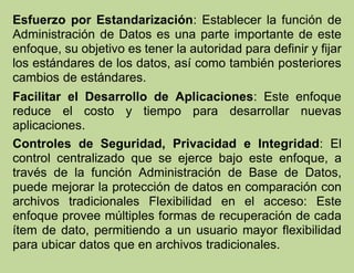 Esfuerzo por Estandarización: Establecer la función de
Administración de Datos es una parte importante de este
enfoque, su objetivo es tener la autoridad para definir y fijar
los estándares de los datos, así como también posteriores
cambios de estándares.
Facilitar el Desarrollo de Aplicaciones: Este enfoque
reduce el costo y tiempo para desarrollar nuevas
aplicaciones.
Controles de Seguridad, Privacidad e Integridad: El
control centralizado que se ejerce bajo este enfoque, a
través de la función Administración de Base de Datos,
puede mejorar la protección de datos en comparación con
archivos tradicionales Flexibilidad en el acceso: Este
enfoque provee múltiples formas de recuperación de cada
ítem de dato, permitiendo a un usuario mayor flexibilidad
para ubicar datos que en archivos tradicionales.
 