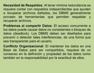 Necesidad de Respaldos: Al tener mínima redundancia se
requiere contar con respaldos independientes que ayuden
a recuperar archivos dañados, los DBMS generalmente
proveen de herramientas que permiten respaldar y
recuperar archivos.
Problemas al compartir Datos: El acceso concurrente a
los datos puede causar datos no consistentes o bloqueo de
datos (deadlock). Los DBMS deben ser diseñados para
prevenir o detectar tales interferencias, de una forma que
sea transparente para el usuario.
Conflicto Organizacional: El mantener los datos en una
Base de Datos para ser compartidos, requiere de un
consenso en la definición y propiedad de los datos como
también en la responsabilidad por la exactitud de ellos.
 